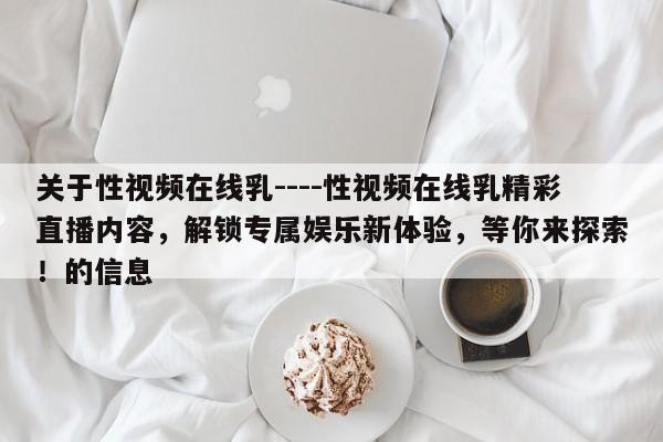 关于性视频在线乳----性视频在线乳精彩直播内容,解锁专属娱乐新体验,等你来探索!的信息