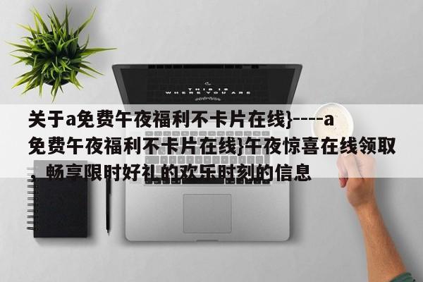 关于a免费午夜福利不卡片在线}----a免费午夜福利不卡片在线}午夜惊喜在线领取,畅享限时好礼的欢乐时刻的信息