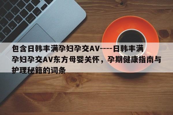 包含日韩丰满孕妇孕交AV----日韩丰满孕妇孕交AV东方母婴关怀，孕期健康指南与护理秘籍的词条
