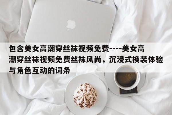 包含美女高潮穿丝袜视频免费----美女高潮穿丝袜视频免费丝袜风尚，沉浸式换装体验与角色互动的词条
