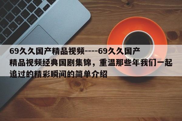69久久国产精品视频----69久久国产精品视频经典国剧集锦,重温那些年我们一起追过的精彩瞬间的简单介绍
