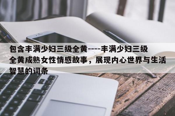 包含丰满少妇三级全黄----丰满少妇三级全黄成熟女性情感故事,展现内心世界与生活智慧的词条