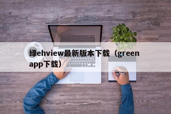 绿ehview最新版本下载(green app下载)