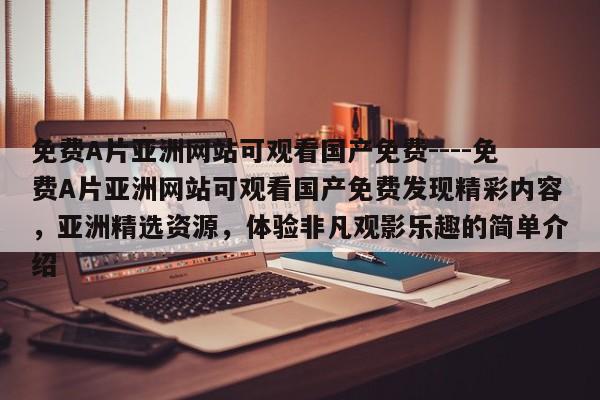 免费A片亚洲网站可观看国产免费----免费A片亚洲网站可观看国产免费发现精彩内容,亚洲精选资源,体验非凡观影乐趣的简单介绍