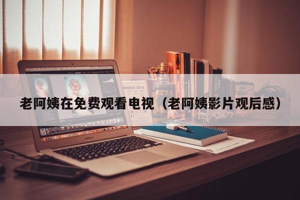老阿姨在免费观看电视（老阿姨影片观后感）