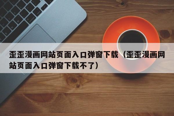 歪歪漫画网站页面入口弹窗下载（歪歪漫画网站页面入口弹窗下载不了）