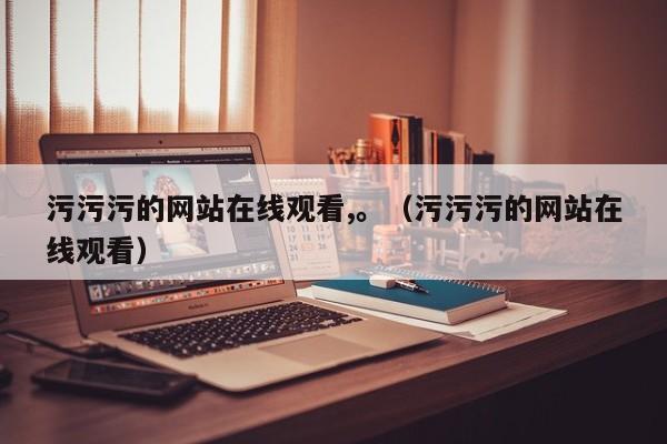 污污污的网站在线观看,。(污污污的网站在线观看)