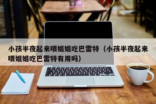 小孩半夜起来喂姐姐吃巴雷特(小孩半夜起来喂姐姐吃巴雷特有用吗)