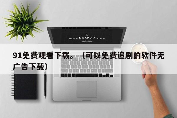 91免费观看下载。（可以免费追剧的软件无广告下载）