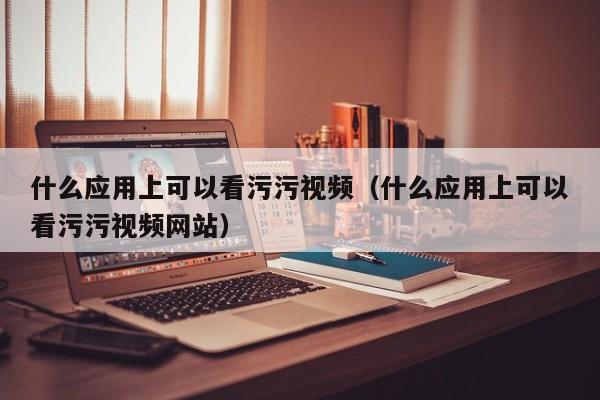 什么应用上可以看污污视频（什么应用上可以看污污视频网站）