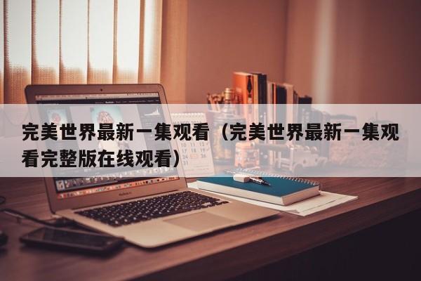 完美世界最新一集观看(完美世界最新一集观看完整版在线观看)