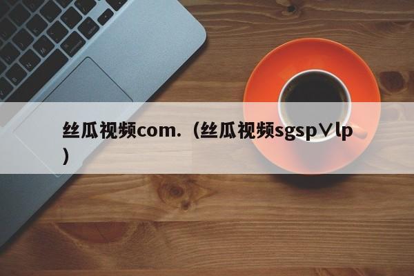 丝瓜视频com.（丝瓜视频sgsp∨lp）