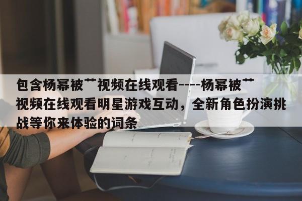 包含杨幂被艹视频在线观看----杨幂被艹视频在线观看明星游戏互动,全新角色扮演挑战等你来体验的词条