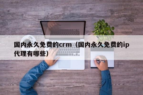国内永久免费的crm（国内永久免费的ip代理有哪些）