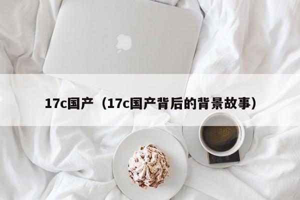 17c国产（17c国产背后的背景故事）