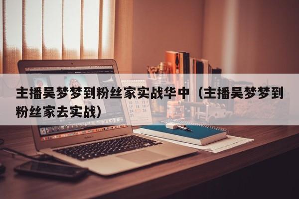 主播吴梦梦到粉丝家实战华中(主播吴梦梦到粉丝家去实战)