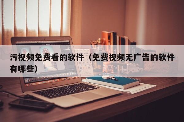 污视频免费看的软件（免费视频无广告的软件有哪些）