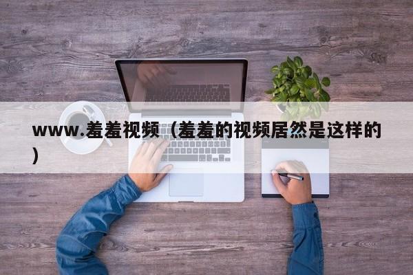 www.羞羞视频（羞羞的视频居然是这样的）