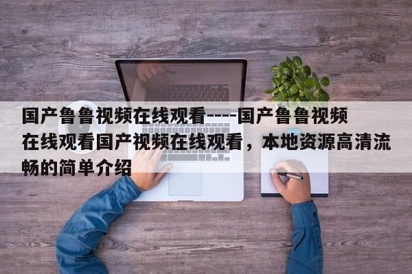 国产鲁鲁视频在线观看----国产鲁鲁视频在线观看国产视频在线观看,本地资源高清流畅的简单介绍