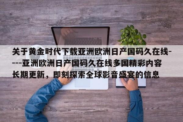 关于黄金时代下载亚洲欧洲日产国码久在线----亚洲欧洲日产国码久在线多国精彩内容长期更新,即刻探索全球影音盛宴的信息