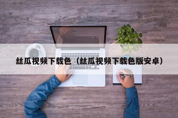 丝瓜视频下载色（丝瓜视频下载色版安卓）