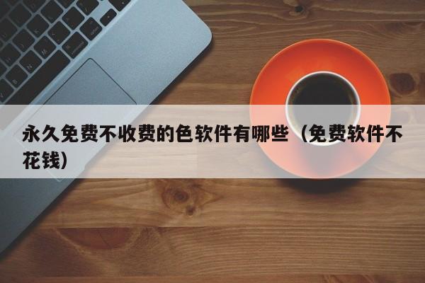 永久免费不收费的色软件有哪些(免费软件不花钱)