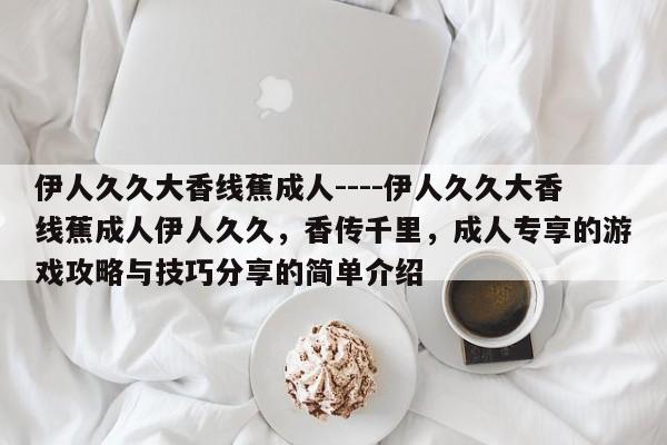 伊人久久大香线蕉成人----伊人久久大香线蕉成人伊人久久,香传千里,成人专享的游戏攻略与技巧分享的简单介绍
