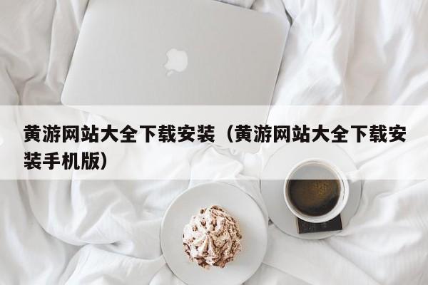 黄游网站大全下载安装(黄游网站大全下载安装手机版)