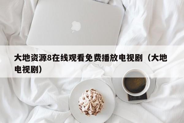 大地资源8在线观看免费播放电视剧(大地 电视剧)