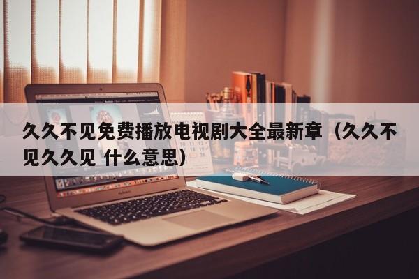 久久不见免费播放电视剧大全最新章(久久不见久久见 什么意思)