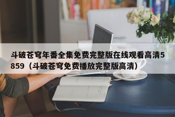 斗破苍穹年番全集免费完整版在线观看高清5859（斗破苍穹免费播放完整版高清）