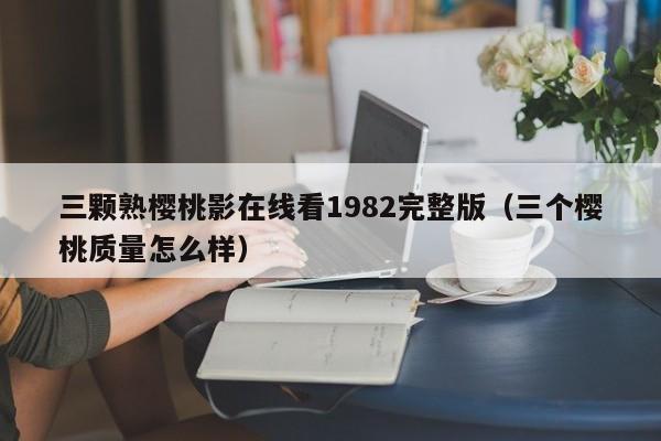 三颗熟樱桃影在线看1982完整版(三个樱桃质量怎么样)