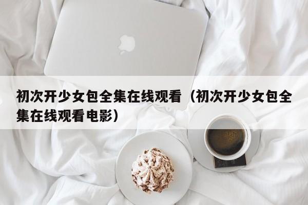 初次开少女包全集在线观看（初次开少女包全集在线观看电影）