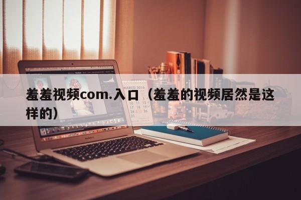 羞羞视频com.入口(羞羞的视频居然是这样的)
