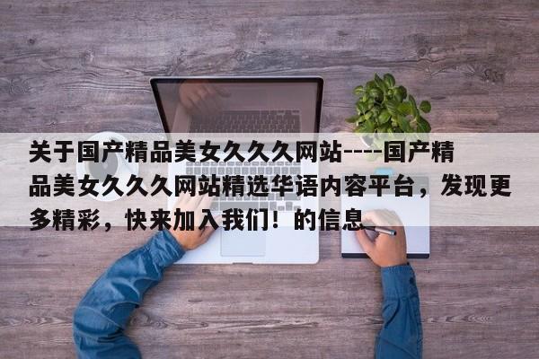 关于国产精品美女久久久网站----国产精品美女久久久网站精选华语内容平台，发现更多精彩，快来加入我们！的信息