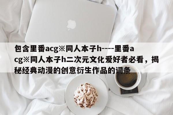 包含里番acg※同人本子h----里番acg※同人本子h二次元文化爱好者必看，揭秘经典动漫的创意衍生作品的词条