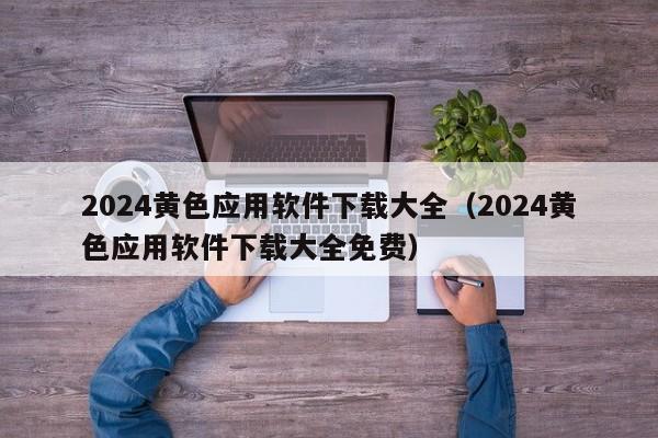 2024黄色应用软件下载大全(2024黄色应用软件下载大全免费)
