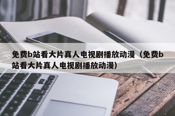 免费b站看大片真人电视剧播放动漫(免费b站看大片真人电视剧播放动漫)