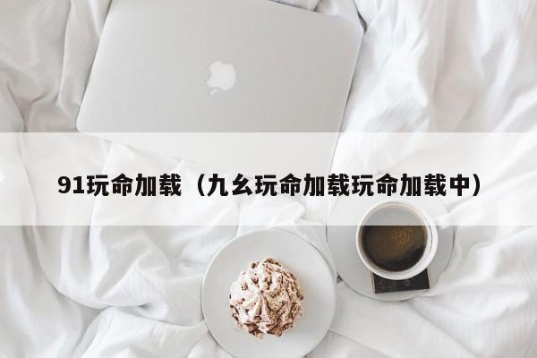 91玩命加载(九幺玩命加载玩命加载中)