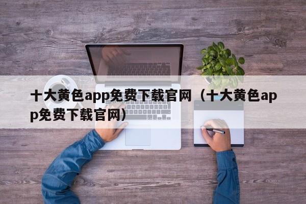 十大黄色app免费下载官网(十大黄色app免费下载官网)
