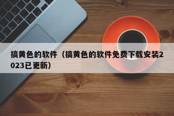 搞黄色的软件(搞黄色的软件免费下载安装2023已更新)