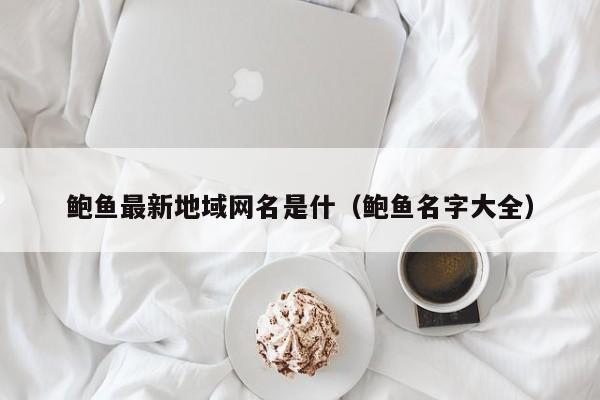 鲍鱼最新地域网名是什(鲍鱼名字大全)