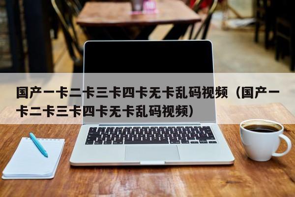 国产一卡二卡三卡四卡无卡乱码视频（国产一卡二卡三卡四卡无卡乱码视频）