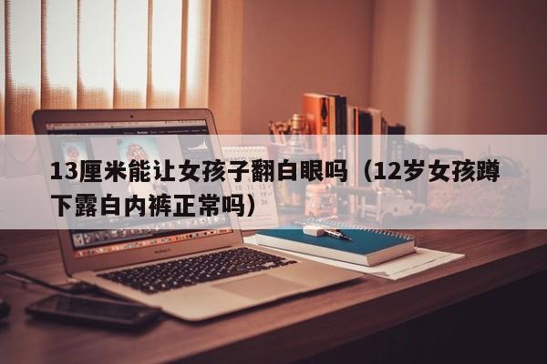 13厘米能让女孩子翻白眼吗(12岁女孩蹲下露白内裤正常吗)
