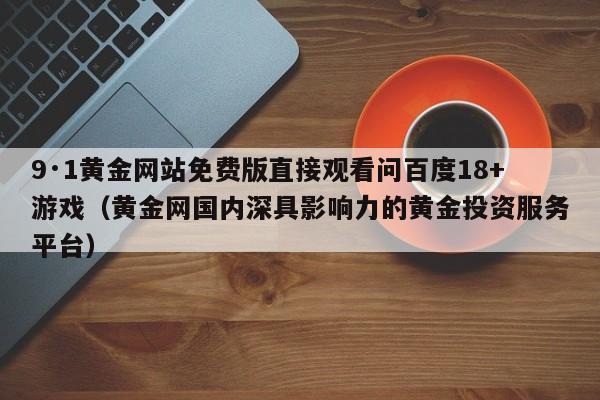9·1黄金网站免费版直接观看问百度18+游戏(黄金网国内深具影响力的黄金投资服务平台)