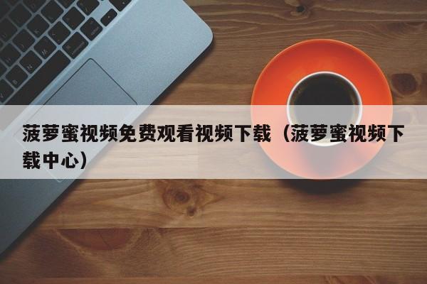 菠萝蜜视频免费观看视频下载（菠萝蜜视频下载中心）