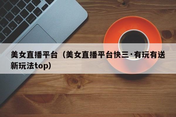 美女直播平台（美女直播平台快三·有玩有送新玩法top）