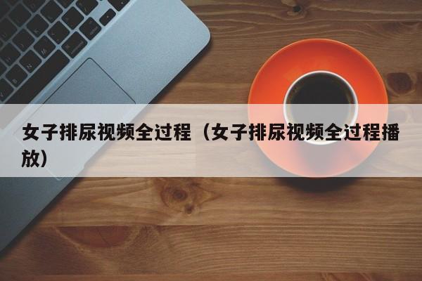 女子排尿视频全过程（女子排尿视频全过程播放）