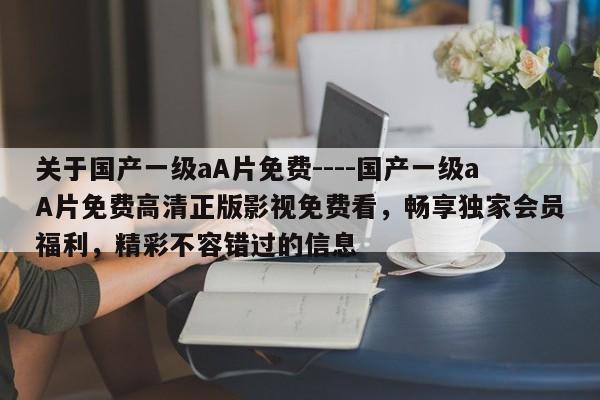 关于国产一级aA片免费----国产一级aA片免费高清正版影视免费看,畅享独家会员福利,精彩不容错过的信息