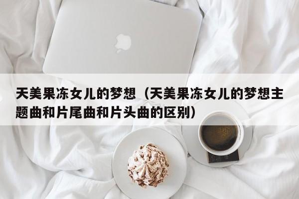 天美果冻女儿的梦想（天美果冻女儿的梦想主题曲和片尾曲和片头曲的区别）